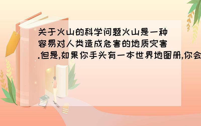 关于火山的科学问题火山是一种容易对人类造成危害的地质灾害.但是,如果你手头有一本世界地图册,你会发现一些死火山或休眠火山（指人类有文字记载以来曾经喷发过,但已经长时间没有喷