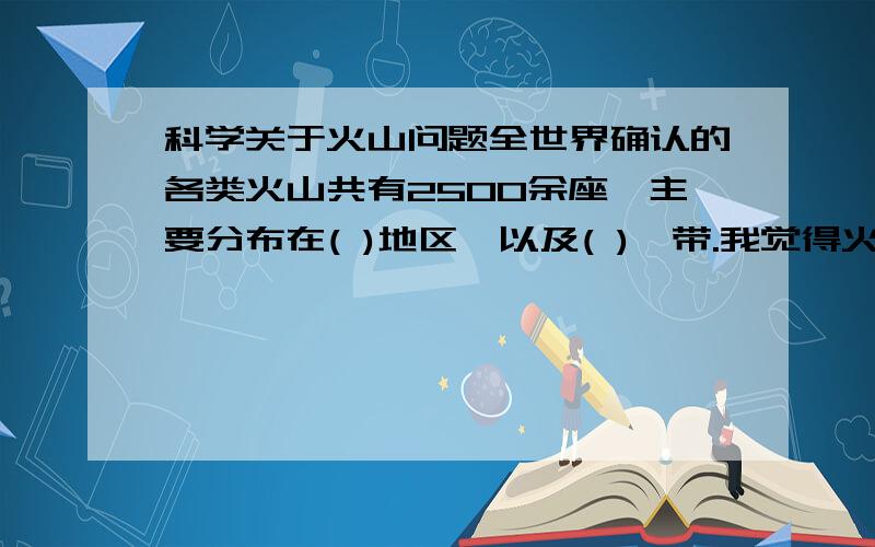 科学关于火山问题全世界确认的各类火山共有2500余座,主要分布在( )地区,以及( )一带.我觉得火山主要集中在环太平洋一带和印度尼西亚向北经缅甸、喜马拉雅山脉、中亚细亚到地中海一带,