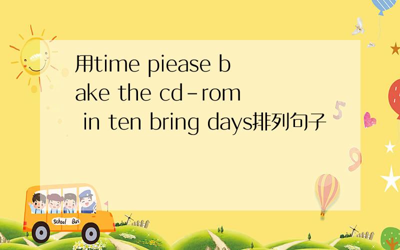 用time piease bake the cd-rom in ten bring days排列句子