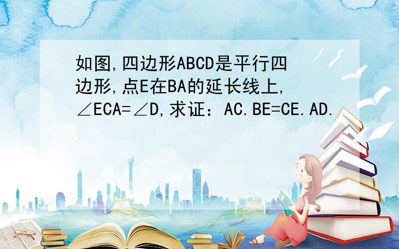 如图,四边形ABCD是平行四边形,点E在BA的延长线上,∠ECA=∠D,求证：AC.BE=CE.AD.