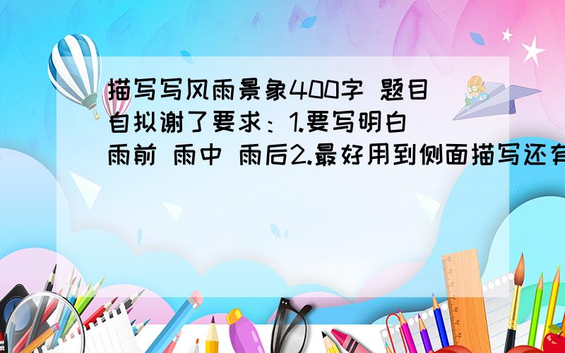 描写写风雨景象400字 题目自拟谢了要求：1.要写明白 雨前 雨中 雨后2.最好用到侧面描写还有就是 我就今天一下午的时间 明天就交了 求各位大师帮帮忙 谢了