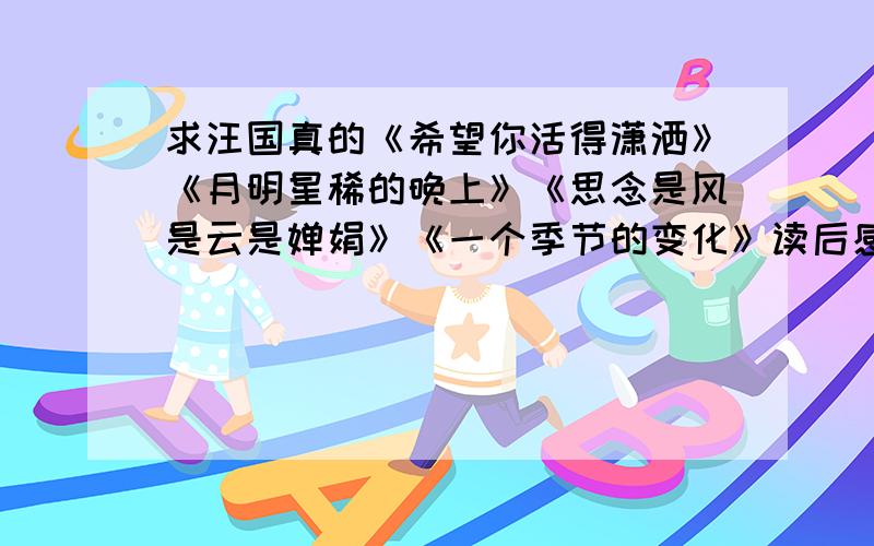 求汪国真的《希望你活得潇洒》《月明星稀的晚上》《思念是风是云是婵娟》《一个季节的变化》读后感在线等,速度的加30分或者《恨有多少》《我不是你的风景》《我的心你可懂得》《偶