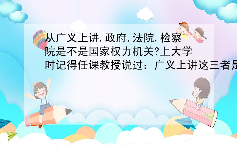 从广义上讲,政府,法院,检察院是不是国家权力机关?上大学时记得任课教授说过：广义上讲这三者是国家权力机关,但现在发现另外一种观点就是国家权力机关是各级人大,而这三者是权力机关