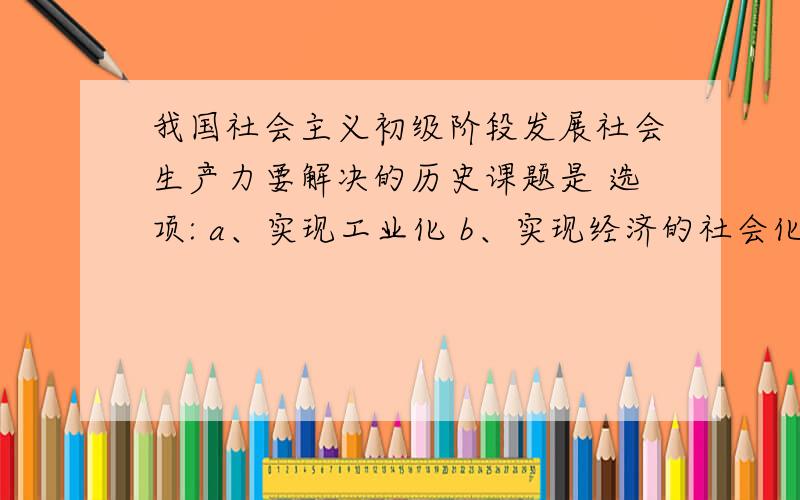 我国社会主义初级阶段发展社会生产力要解决的历史课题是 选项: a、实现工业化 b、实现经济的社会化 c、实现