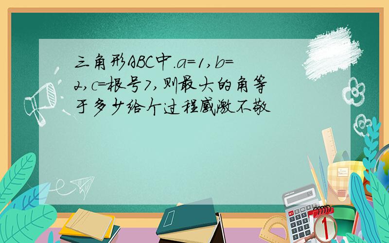 三角形ABC中.a=1,b=2,c=根号7,则最大的角等于多少给个过程感激不敬