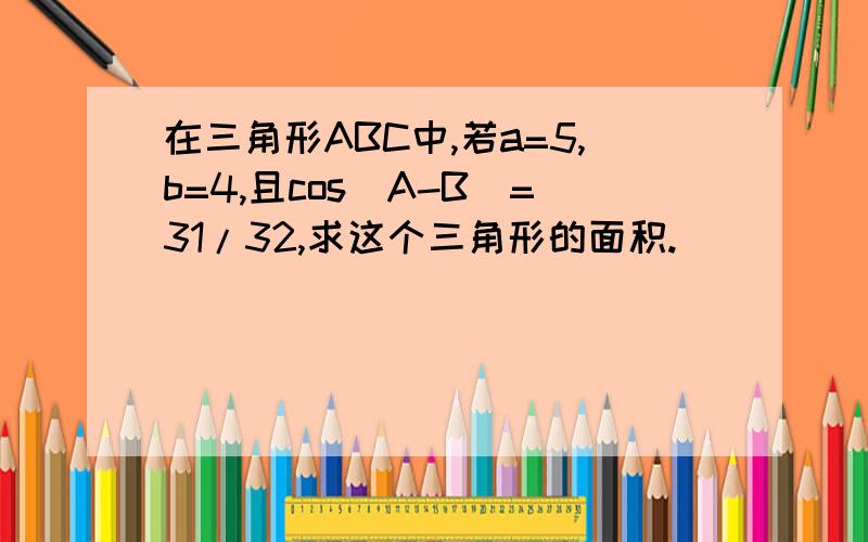 在三角形ABC中,若a=5,b=4,且cos(A-B)=31/32,求这个三角形的面积.