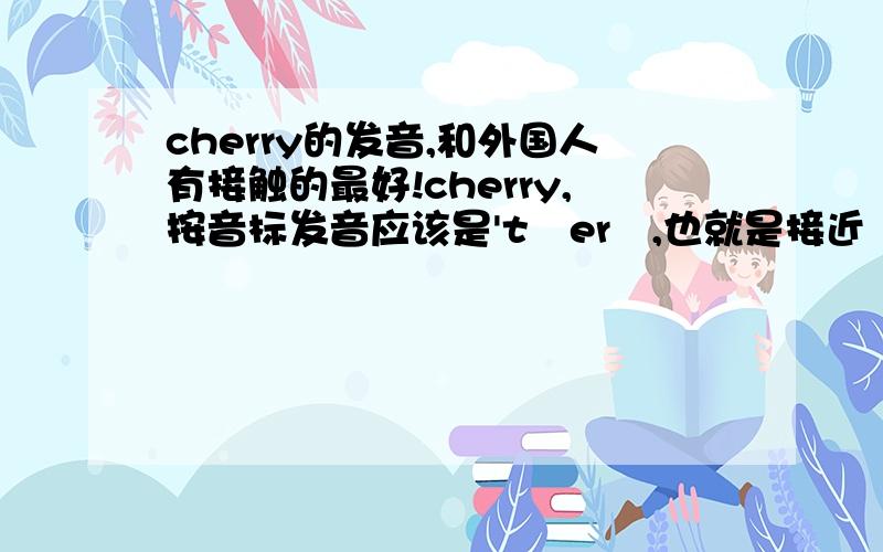 cherry的发音,和外国人有接触的最好!cherry,按音标发音应该是'tʃerɪ,也就是接近 “猜瑞”的音,但我听外国人的音频读音却是“且瑞”的音类似的chip,chat,前面都是“且”的音,为什么?