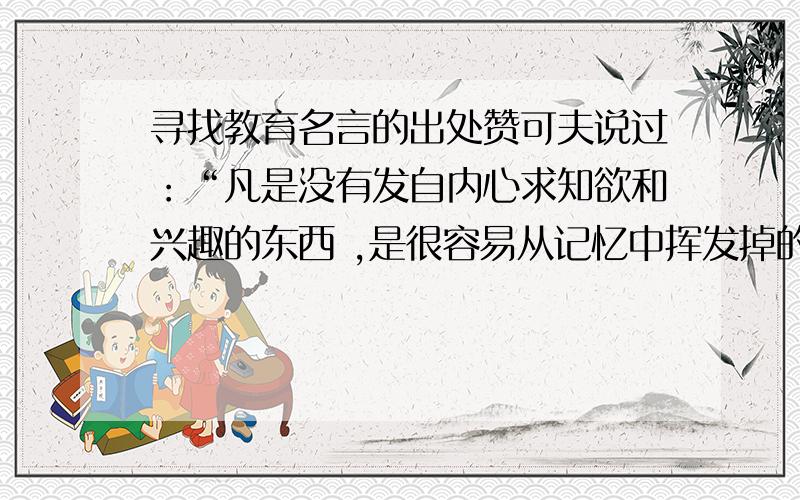 寻找教育名言的出处赞可夫说过：“凡是没有发自内心求知欲和兴趣的东西 ,是很容易从记忆中挥发掉的.”知不知道这句话是出自他的哪一本著作?