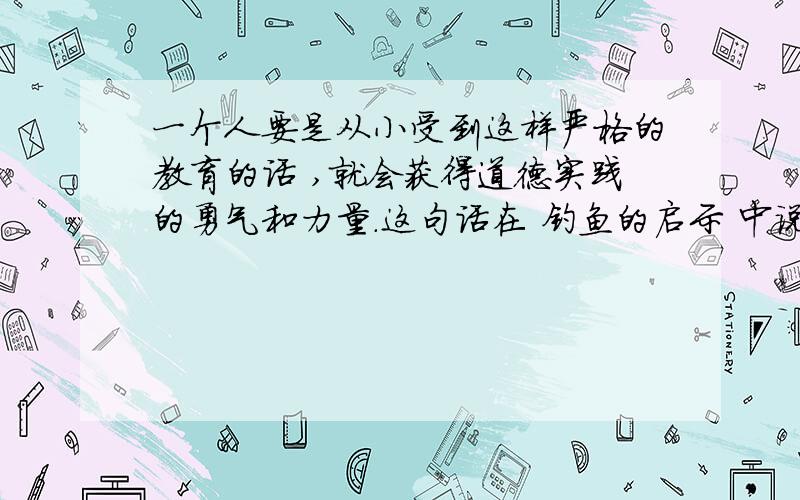 一个人要是从小受到这样严格的教育的话 ,就会获得道德实践的勇气和力量.这句话在 钓鱼的启示 中说明什么?