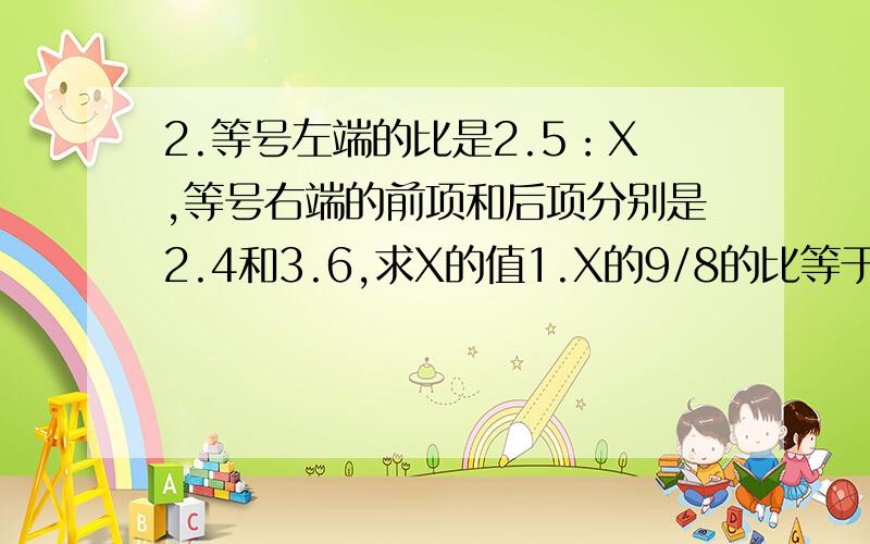 2.等号左端的比是2.5：X,等号右端的前项和后项分别是2.4和3.6,求X的值1.X的9/8的比等于1/4和3/4的比,求X的比值