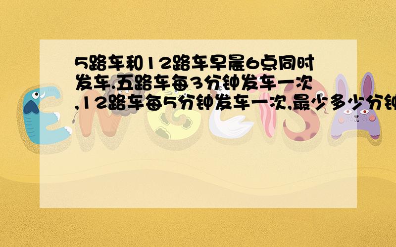 5路车和12路车早晨6点同时发车.五路车每3分钟发车一次,12路车每5分钟发车一次,最少多少分钟后两车又会同时发车?