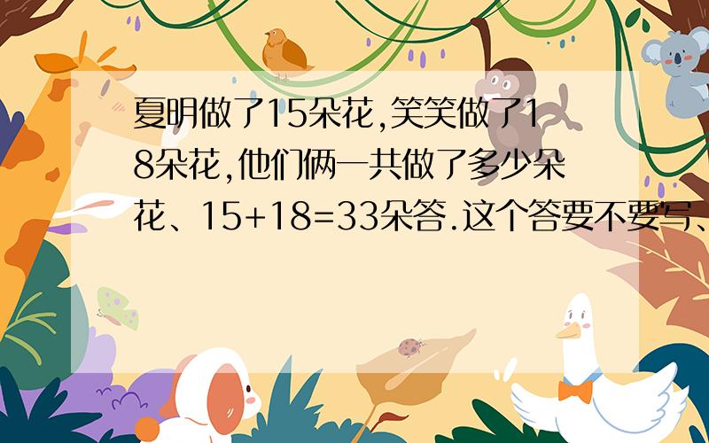 夏明做了15朵花,笑笑做了18朵花,他们俩一共做了多少朵花、15+18=33朵答.这个答要不要写、