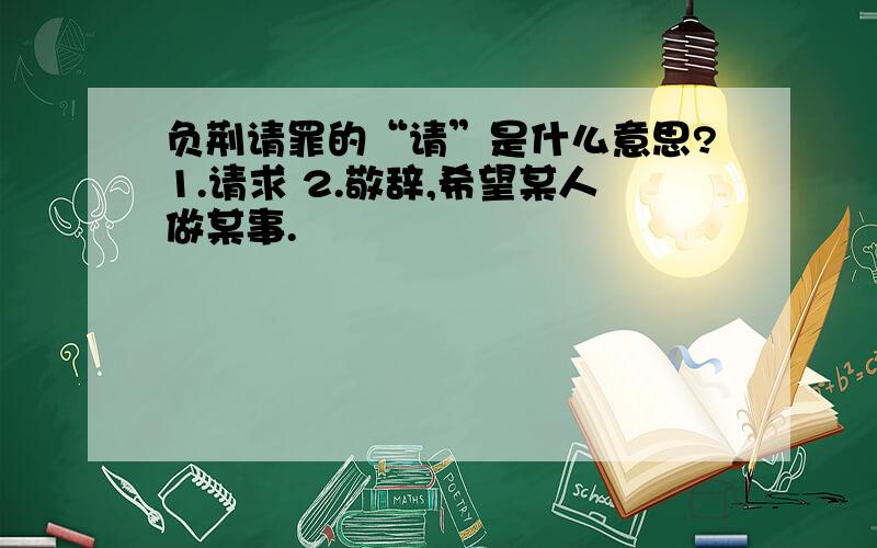 负荆请罪的“请”是什么意思?1.请求 2.敬辞,希望某人做某事.