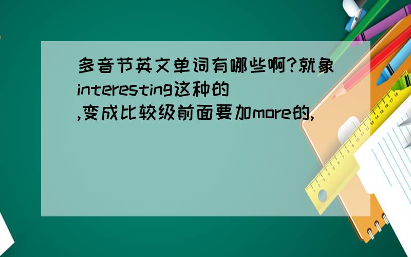 多音节英文单词有哪些啊?就象interesting这种的,变成比较级前面要加more的,