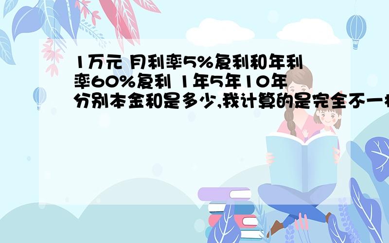 1万元 月利率5%复利和年利率60%复利 1年5年10年分别本金和是多少,我计算的是完全不一样的,为何会这样?