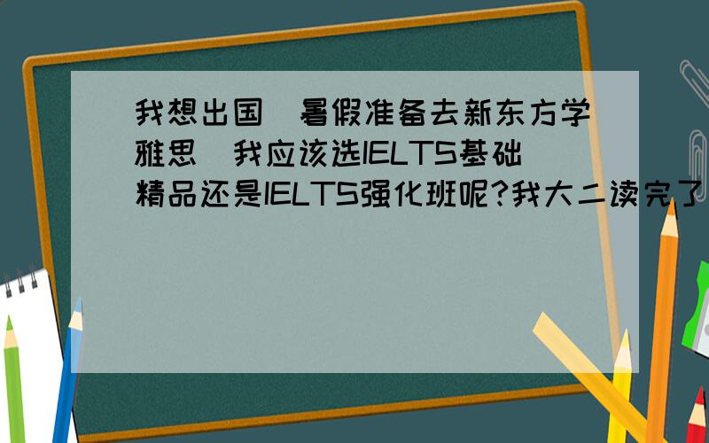 我想出国．暑假准备去新东方学雅思．我应该选IELTS基础精品还是IELTS强化班呢?我大二读完了．英文不好．考四级都还差了20分．．．