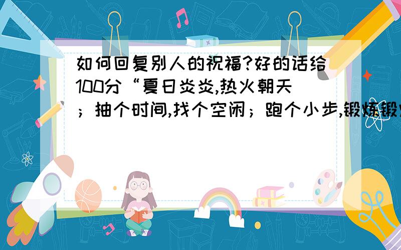 如何回复别人的祝福?好的话给100分“夏日炎炎,热火朝天；抽个时间,找个空闲；跑个小步,锻炼锻炼；喝杯清茶,滋润心间；睡个午觉,补充睡眠,注意防暑保护身体,祝你快乐过夏天.”我该如何