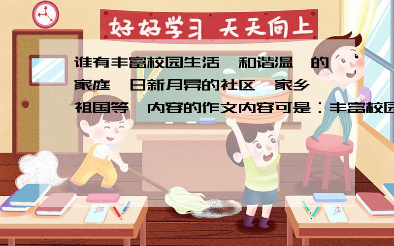 谁有丰富校园生活,和谐温馨的家庭,日新月异的社区,家乡,祖国等,内容的作文内容可是：丰富校园生活,和谐温馨的家庭,日新月异的社区,家乡,祖国等.