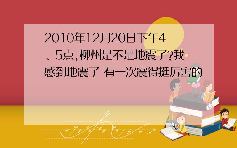 2010年12月20日下午4、5点,柳州是不是地震了?我感到地震了 有一次震得挺厉害的