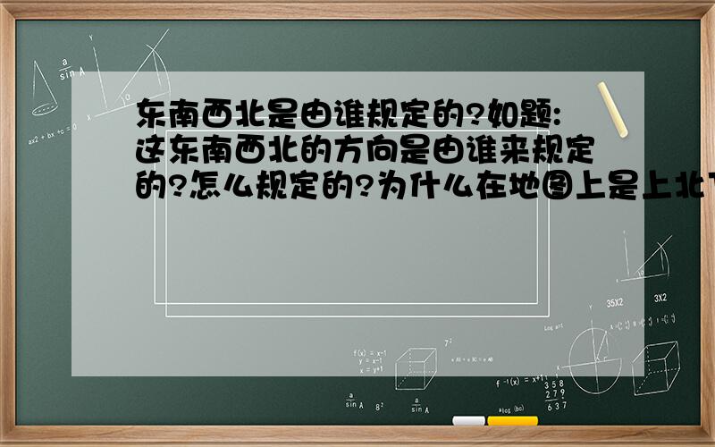 东南西北是由谁规定的?如题:这东南西北的方向是由谁来规定的?怎么规定的?为什么在地图上是上北下面左西又东,这些都是谁提出来的?为什么?纯属学术讨论,没别的意思!就是想知道!