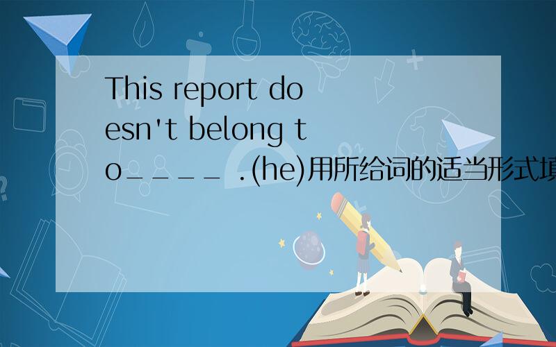 This report doesn't belong to____ .(he)用所给词的适当形式填空．谢谢了!