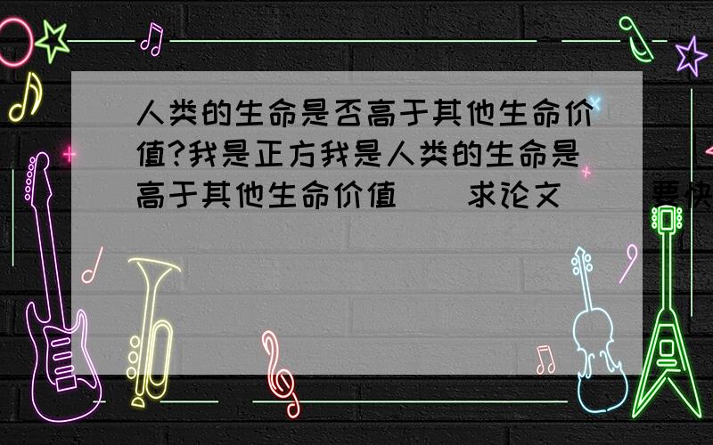 人类的生命是否高于其他生命价值?我是正方我是人类的生命是高于其他生命价值    求论文     要快    字数要多    不要只有一些的     明天要用    快～～～