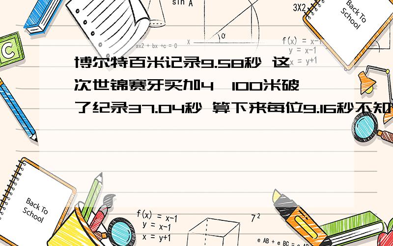 博尔特百米记录9.58秒 这次世锦赛牙买加4*100米破了纪录37.04秒 算下来每位9.16秒不知有没数据上的错误 如果这样算下来 先不赞叹牙买加人的速度 难道没有起跑速度可以快这么多吗