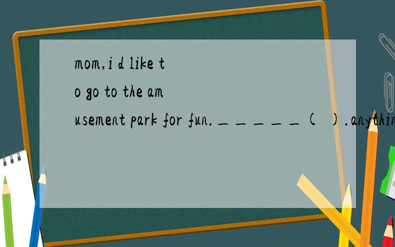 mom,i d like to go to the amusement park for fun._____( ).anything else?a have a good time.b take it easy.c ok,no problem.d yes,i would like to.