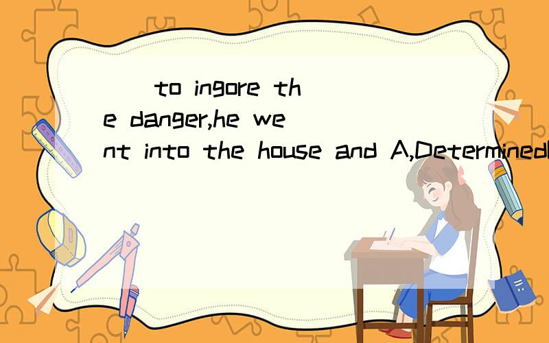 （）to ingore the danger,he went into the house and A,DeterminedB,Being determinedCdeterming D,determine 有没有更多此类型的题目啊,在举一两例看看