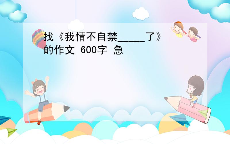 找《我情不自禁_____了》的作文 600字 急