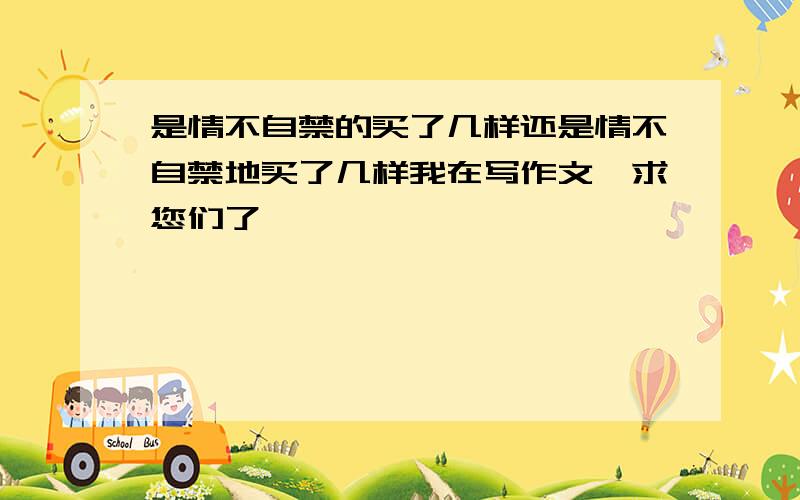 是情不自禁的买了几样还是情不自禁地买了几样我在写作文,求您们了