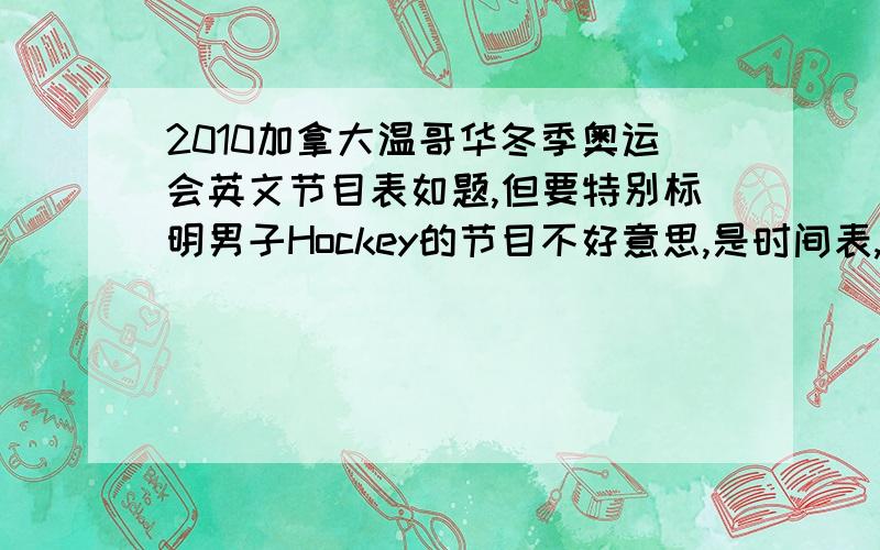 2010加拿大温哥华冬季奥运会英文节目表如题,但要特别标明男子Hockey的节目不好意思,是时间表,我打错了