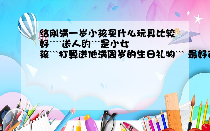 给刚满一岁小孩买什么玩具比较好````送人的```是小女孩```打算送他满周岁的生日礼物``` 最好可以举一些具体的礼物出来``淘宝上娃娃很多``看的眼睛都花了``也不知道什么样的比较好```看到