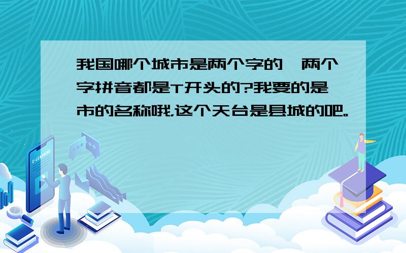 我国哪个城市是两个字的,两个字拼音都是T开头的?我要的是市的名称哦，这个天台是县城的吧。