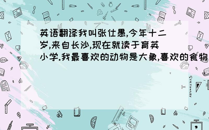 英语翻译我叫张仕愚,今年十二岁,来自长沙,现在就读于育英小学.我最喜欢的动物是大象,喜欢的食物是巧克力和蛋,爱好阅读书籍和游泳.