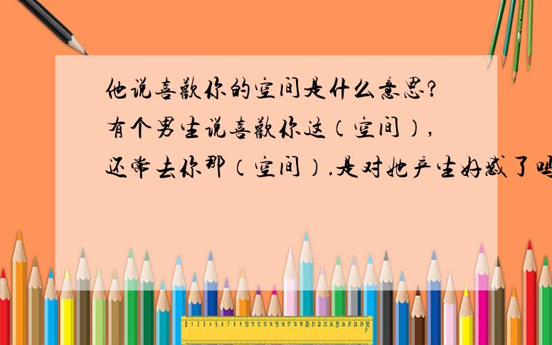 他说喜欢你的空间是什么意思?有个男生说喜欢你这（空间）,还常去你那（空间）．是对她产生好感了吗?还是其它的?只是因为喜欢这个空间吗?还是其它的意思?还是暗示?