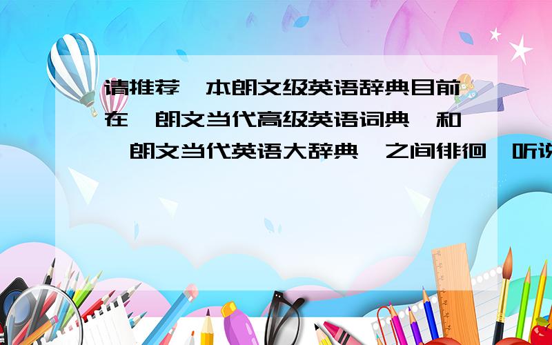 请推荐一本朗文级英语辞典目前在《朗文当代高级英语词典》和《朗文当代英语大辞典》之间徘徊,听说当代高级辞典的内容相对比较落后饿,说是对应什么LDOCE3DE ,是不是要对应LDOCE4才好啊,我