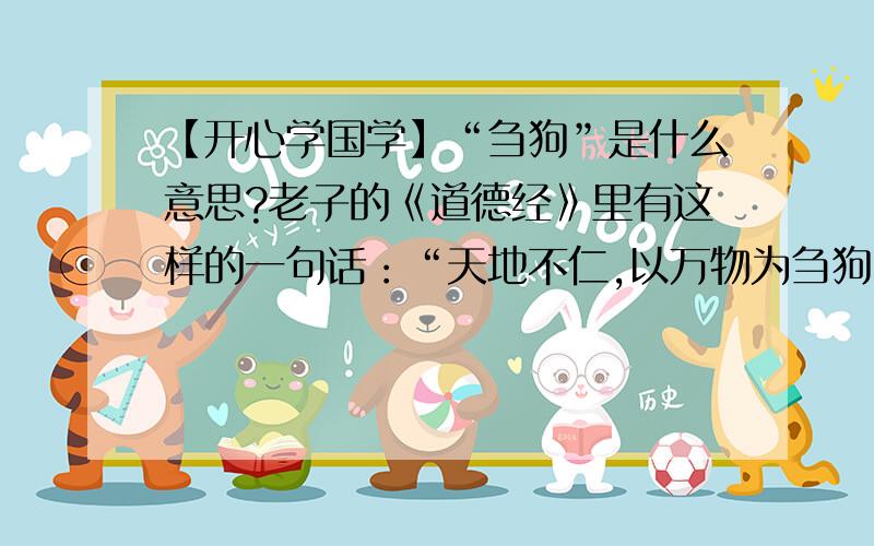 【开心学国学】“刍狗”是什么意思?老子的《道德经》里有这样的一句话：“天地不仁,以万物为刍狗”,这里的A 一种犬科动物B 草扎的狗C 叛徒,同“走狗”