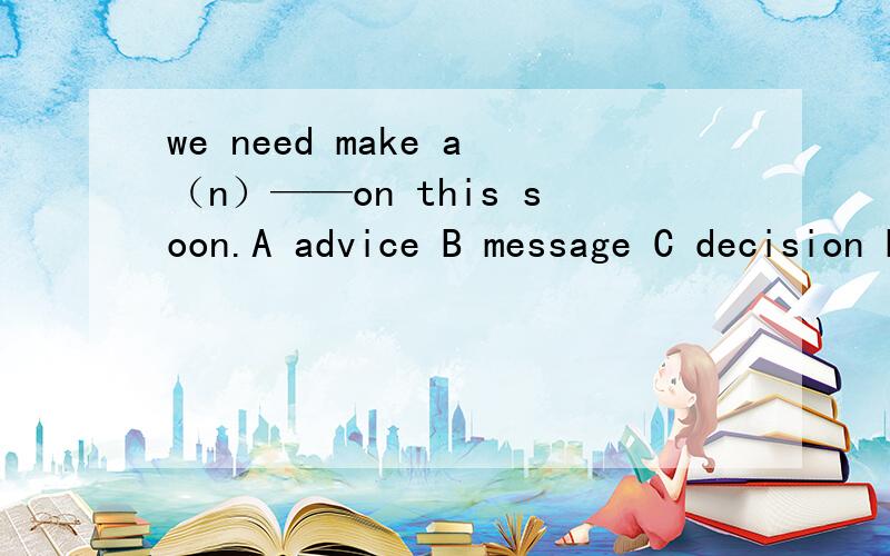 we need make a（n）——on this soon.A advice B message C decision D project选哪一个?为什么?