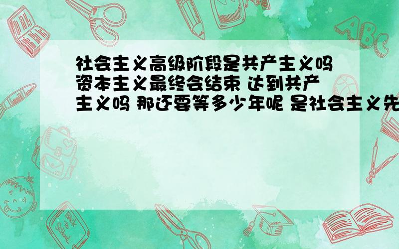 社会主义高级阶段是共产主义吗资本主义最终会结束 达到共产主义吗 那还要等多少年呢 是社会主义先达到共产主义 还是资本主义先达到?咱们中国还要多少年能到社会主义中级阶段和高级