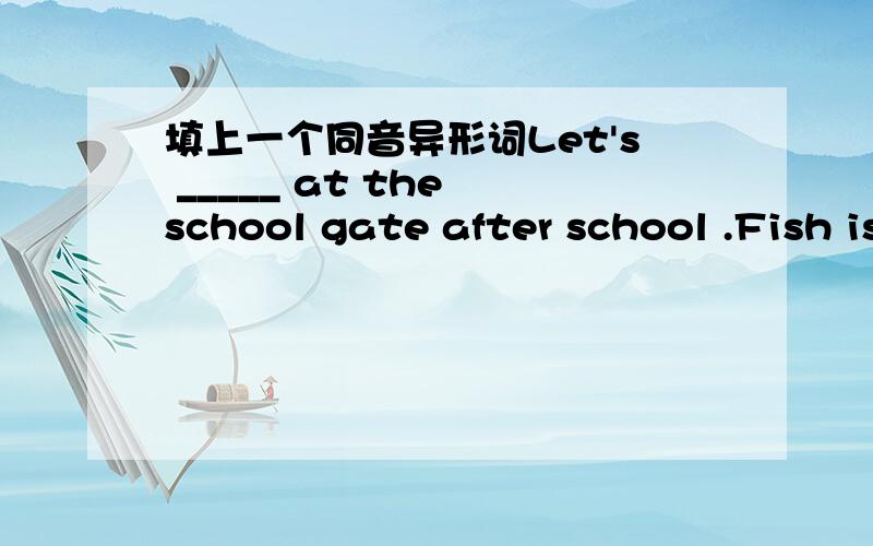 填上一个同音异形词Let's _____ at the school gate after school .Fish is a kind of ____ .很多师兄师姐都帮我答了meet meatFish is a kind of meat .meat是肉类的意思,但不包括鱼肉啊.