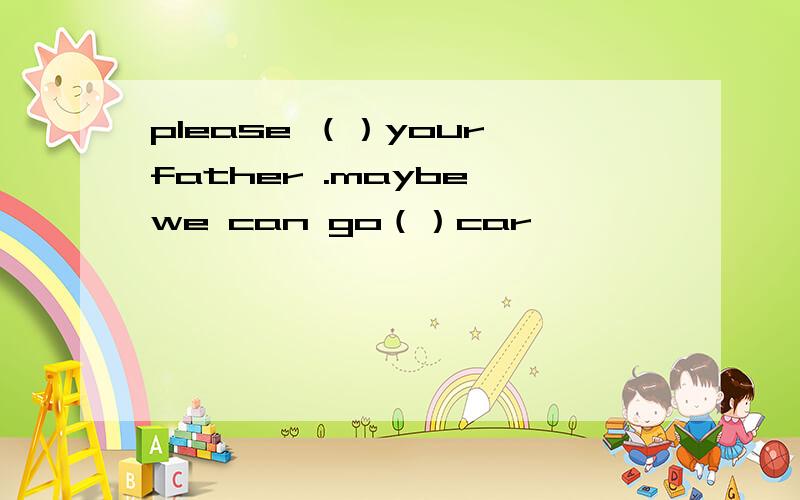 please （）your father .maybe we can go（）car