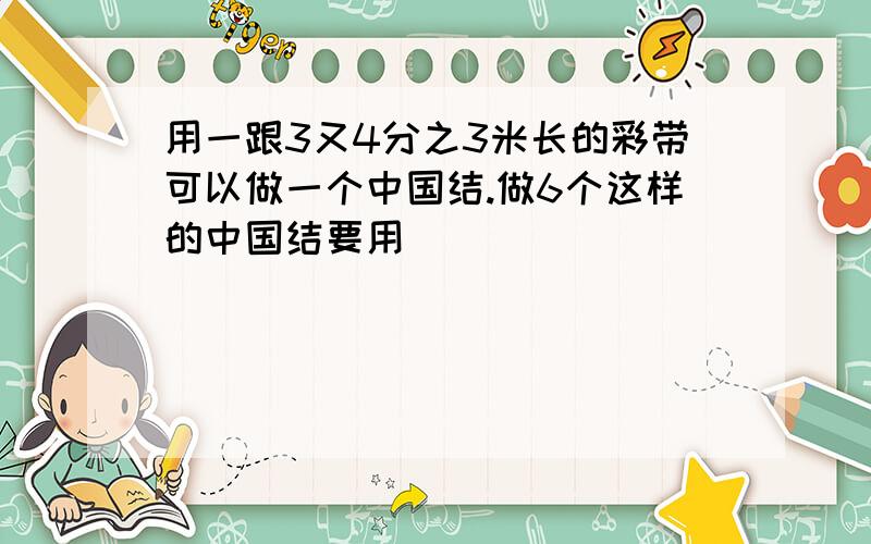 用一跟3又4分之3米长的彩带可以做一个中国结.做6个这样的中国结要用