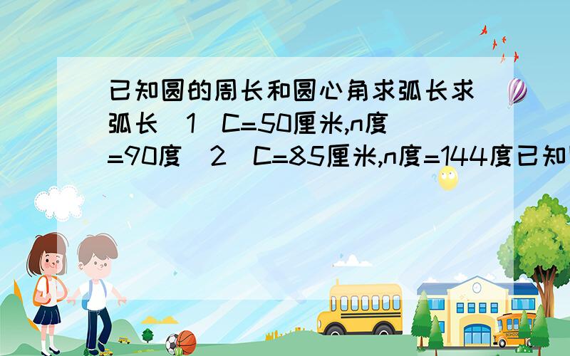 已知圆的周长和圆心角求弧长求弧长（1）C=50厘米,n度=90度（2）C=85厘米,n度=144度已知圆的周长和弧长,求圆心角（3）C=60厘米,L=10厘米（4）C=155厘米,L=31厘米