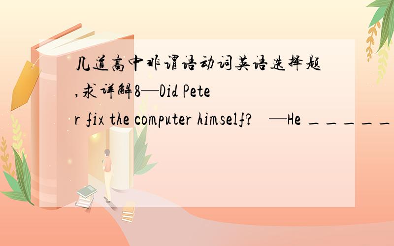 几道高中非谓语动词英语选择题,求详解8—Did Peter fix the computer himself?   —He _____, because he doesn’t know much about computers.    A．has it fixed    B．had fixed it   C．had it fixed   D．fixed it9.He is very popular a