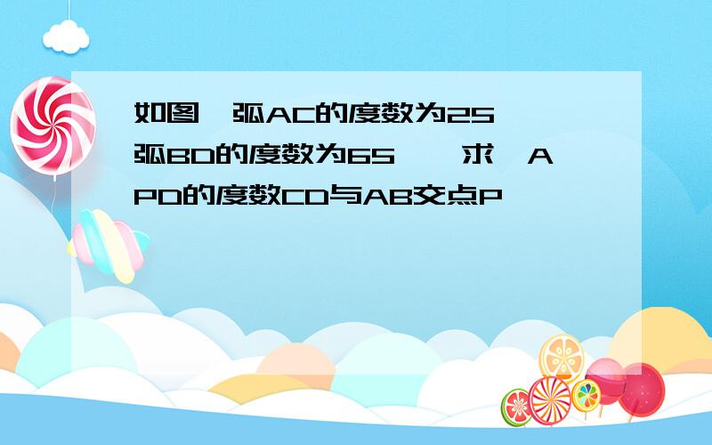 如图,弧AC的度数为25°,弧BD的度数为65°,求∠APD的度数CD与AB交点P