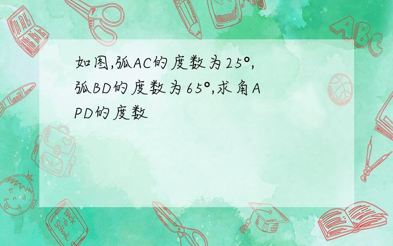 如图,弧AC的度数为25°,弧BD的度数为65°,求角APD的度数