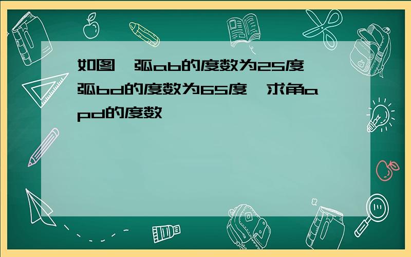 如图,弧ab的度数为25度,弧bd的度数为65度,求角apd的度数