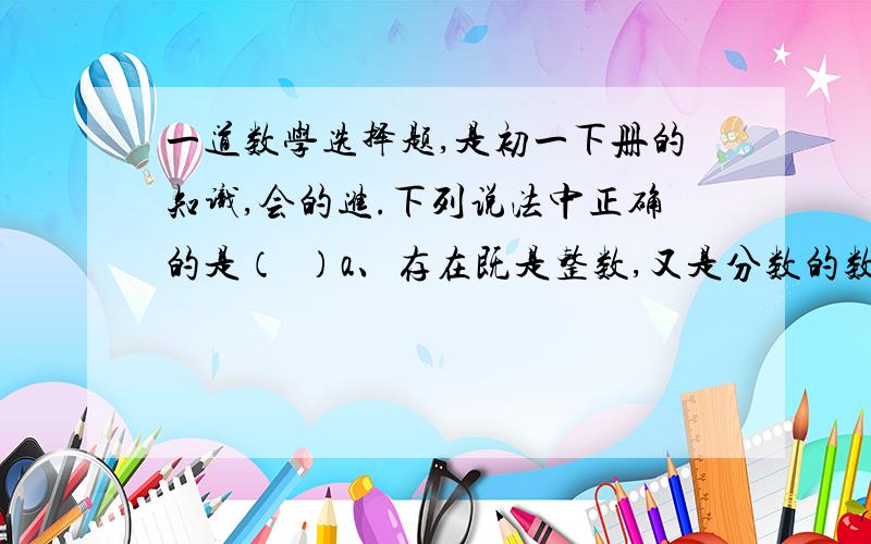 一道数学选择题,是初一下册的知识,会的进.下列说法中正确的是（  ）a、存在既是整数,又是分数的数.（一分之二算不算?）b、存在既是正数,又是负数的数.（直接排除.）c、存在既不是整数,