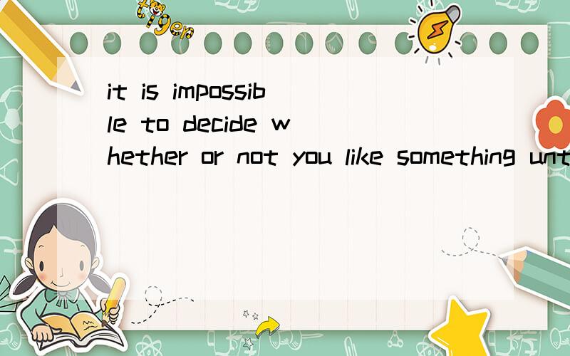 it is impossible to decide whether or not you like something until you have tried it. 求改同一句怎么把这句话翻译成：You _____ decide whether or not you like something ____you have tired it       .可以的话解释一下为什么这样